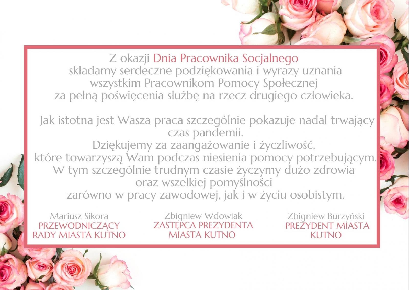 Z okazji Dnia Pracownika Socjalnego  składamy serdeczne podziękowania i wyrazy uznania wszystkim Pracownikom Pomocy Społecznej  za pełną poświęcenia służbę na rzecz drugiego człowieka.   Jak istotna jest Wasza praca szczególnie pokazuje nadal trwający czas pandemii.  Dziękujemy za zaangażowanie i życzliwość,  które towarzyszą Wam podczas niesienia pomocy potrzebującym.  W tym szczególnie trudnym czasie życzymy dużo zdrowia  oraz wszelkiej pomyślności  zarówno w pracy zawodowej, jak i w życiu osobistym.   Mariusz Sikora          PRZEWODNICZĄCY RADY MIASTA KUTNO  Zbigniew Burzyński PREZYDENT MIASTA KUTNO                                           Zbigniew Wdowiak ZASTĘPCA PREZYDENTA MIASTA KUTNO